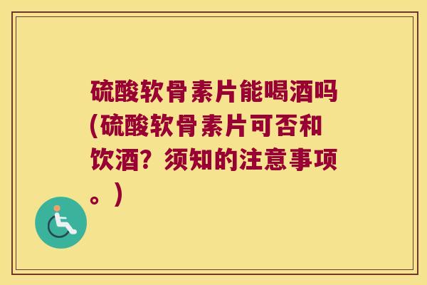 硫酸软骨素片能喝酒吗(硫酸软骨素片可否和饮酒?须知的注意事项。)