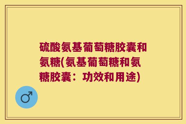 硫酸氨基葡萄糖胶囊和氨糖(氨基葡萄糖和氨糖胶囊:功效和用途)