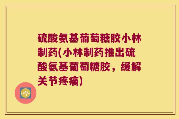 硫酸氨基葡萄糖胶小林制药(小林制药推出硫酸氨基葡萄糖胶,缓解关节疼痛)