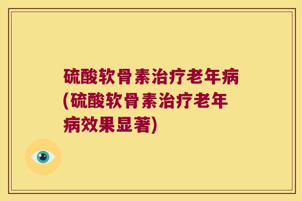 硫酸软骨素治疗老年病(硫酸软骨素治疗老年病效果显著)