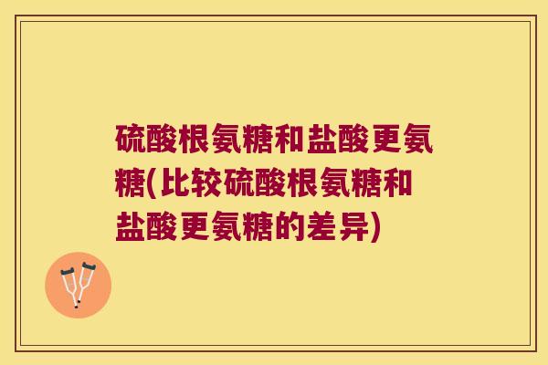 硫酸根氨糖和盐酸更氨糖(比较硫酸根氨糖和盐酸更氨糖的差异)