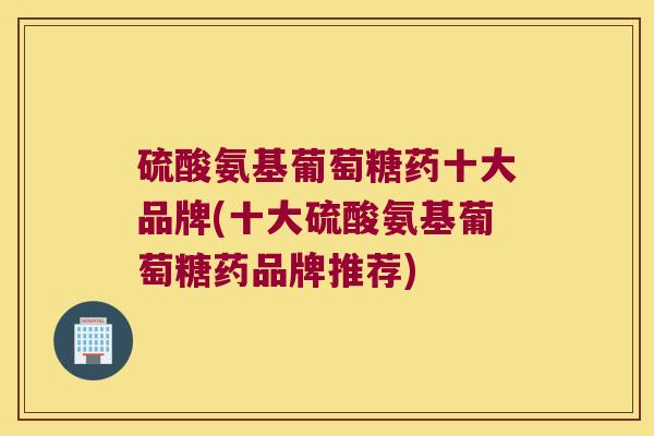 硫酸氨基葡萄糖药十大品牌(十大硫酸氨基葡萄糖药品牌推荐) 硫酸氨基葡萄糖药十大品牌(十大硫酸氨基葡萄糖药品牌推荐)