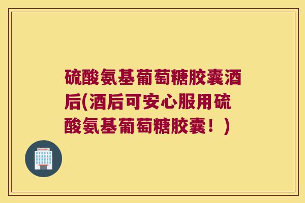 硫酸氨基葡萄糖胶囊酒后(酒后可安心服用硫酸氨基葡萄糖胶囊!)
