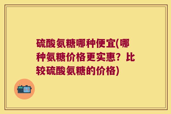 硫酸氨糖哪种便宜(哪种氨糖价格更实惠?比较硫酸氨糖的价格)