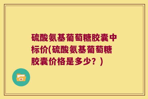 硫酸氨基葡萄糖胶囊中标价(硫酸氨基葡萄糖胶囊价格是多少?)