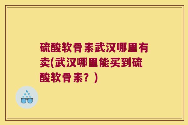 硫酸软骨素武汉哪里有卖(武汉哪里能买到硫酸软骨素?)