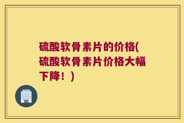 硫酸软骨素片的价格(硫酸软骨素片价格大幅下降!)