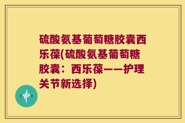 硫酸氨基葡萄糖胶囊西乐葆(硫酸氨基葡萄糖胶囊:西乐葆——护理关节新选择)