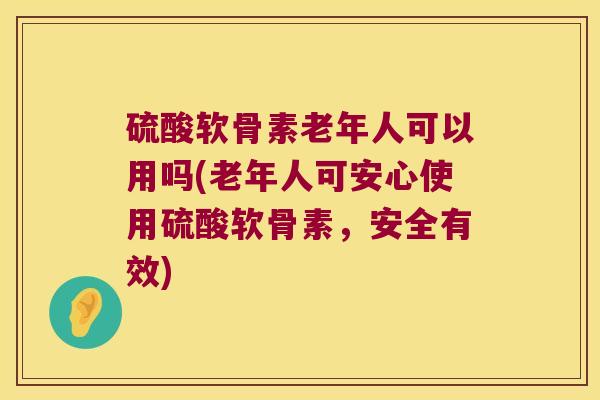 硫酸软骨素老年人可以用吗(老年人可安心使用硫酸软骨素,安全有效)