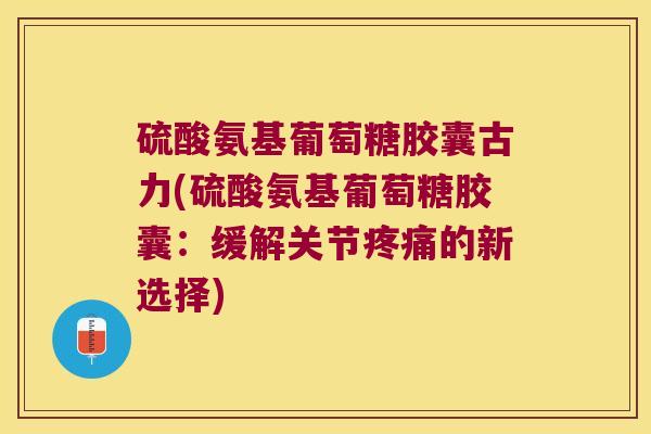 硫酸氨基葡萄糖胶囊古力(硫酸氨基葡萄糖胶囊:缓解关节疼痛的新选择)