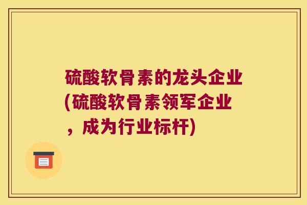 硫酸软骨素的龙头企业(硫酸软骨素领军企业,成为行业标杆)