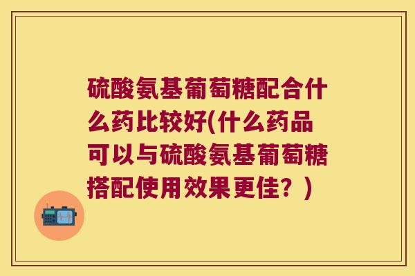 硫酸氨基葡萄糖配合什么药比较好(什么药品可以与硫酸氨基葡萄糖搭配使用效果更佳?)