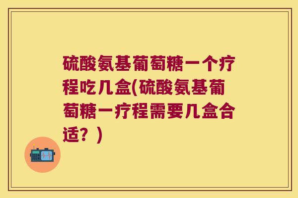 硫酸氨基葡萄糖一个疗程吃几盒(硫酸氨基葡萄糖一疗程需要几盒合适?)