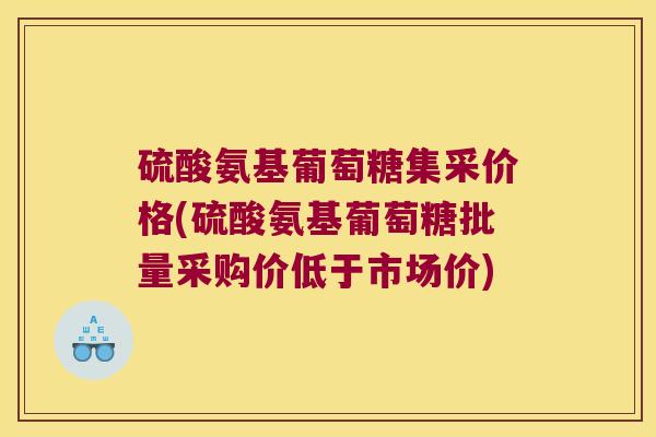 硫酸氨基葡萄糖集采价格(硫酸氨基葡萄糖批量采购价低于市场价)