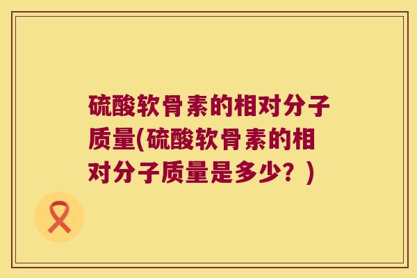 硫酸软骨素的相对分子质量(硫酸软骨素的相对分子质量是多少?)