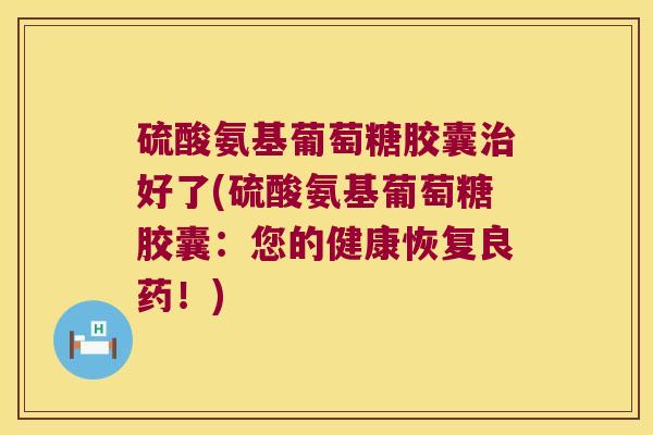 硫酸氨基葡萄糖胶囊好了(硫酸氨基葡萄糖胶囊:您的健康恢复良药!) 硫酸氨基葡萄糖胶囊好了(硫酸氨基葡萄糖胶囊:您的健康恢复良药!)