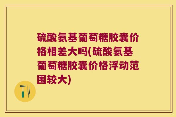 硫酸氨基葡萄糖胶囊价格相差大吗(硫酸氨基葡萄糖胶囊价格浮动范围较大)