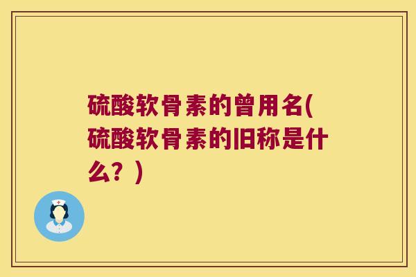 硫酸软骨素的曾用名(硫酸软骨素的旧称是什么?)