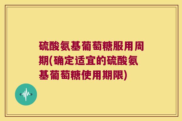 硫酸氨基葡萄糖服用周期(确定适宜的硫酸氨基葡萄糖使用期限)