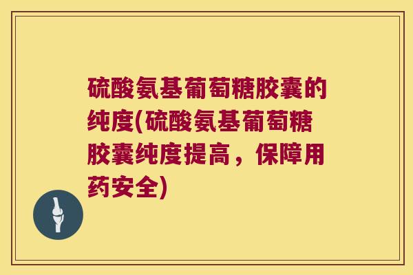 硫酸氨基葡萄糖胶囊的纯度(硫酸氨基葡萄糖胶囊纯度提高,保障用药安全)