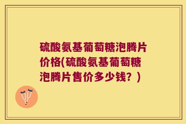硫酸氨基葡萄糖泡腾片价格(硫酸氨基葡萄糖泡腾片售价多少钱?)
