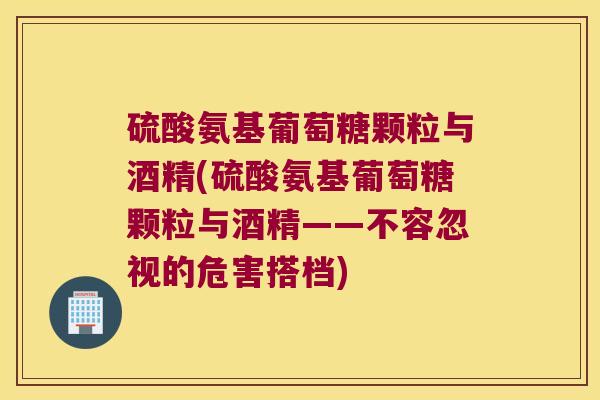 硫酸氨基葡萄糖颗粒与酒精(硫酸氨基葡萄糖颗粒与酒精——不容忽视的危害搭档)