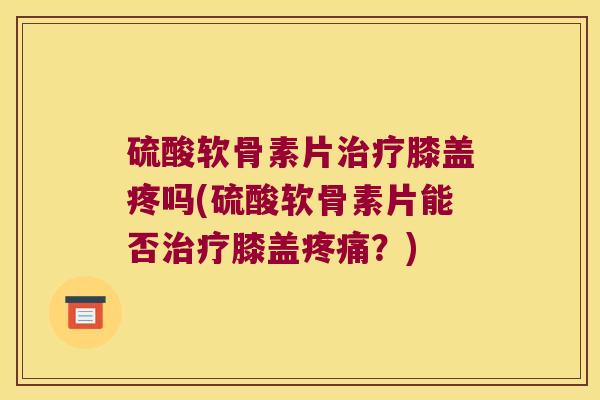 硫酸软骨素片治疗膝盖疼吗(硫酸软骨素片能否治疗膝盖疼痛?)
