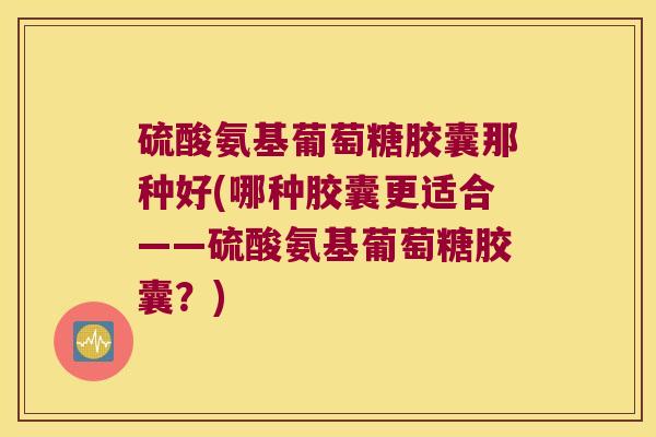 硫酸氨基葡萄糖胶囊那种好(哪种胶囊更适合——硫酸氨基葡萄糖胶囊?)