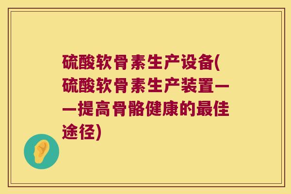 硫酸软骨素生产设备(硫酸软骨素生产装置——提高骨骼健康的最佳途径)
