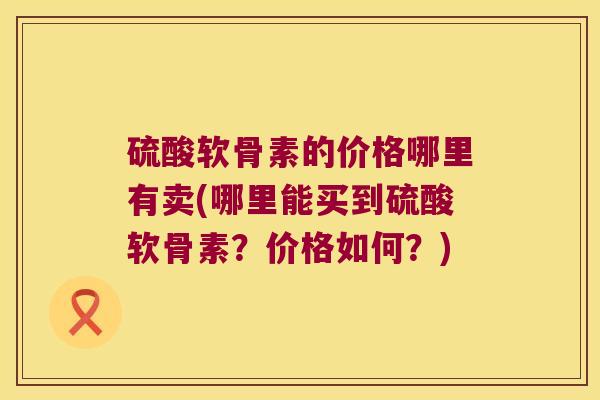 硫酸软骨素的价格哪里有卖(哪里能买到硫酸软骨素?价格如何?)