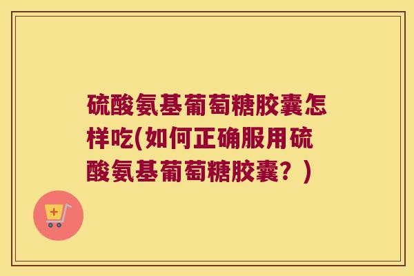 硫酸氨基葡萄糖胶囊怎样吃(如何正确服用硫酸氨基葡萄糖胶囊？)