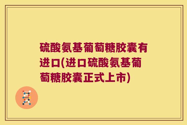 硫酸氨基葡萄糖胶囊有进口(进口硫酸氨基葡萄糖胶囊正式上市)