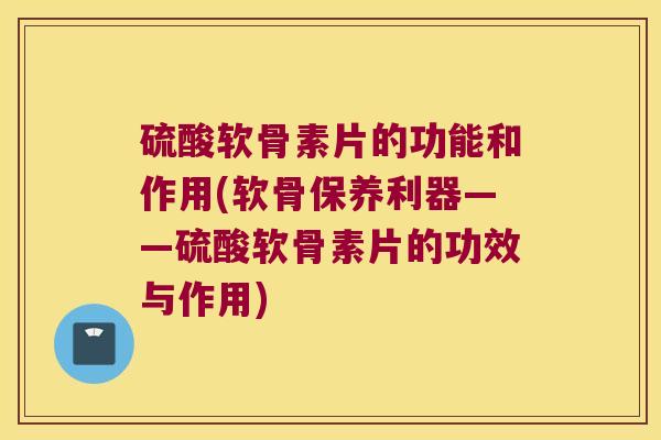 硫酸软骨素片的功能和作用(软骨保养利器——硫酸软骨素片的功效与作用)
