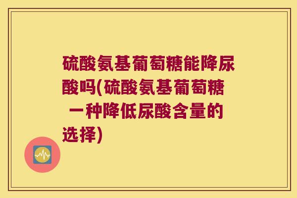 硫酸氨基葡萄糖能降尿酸吗(硫酸氨基葡萄糖 一种降低尿酸含量的选择)