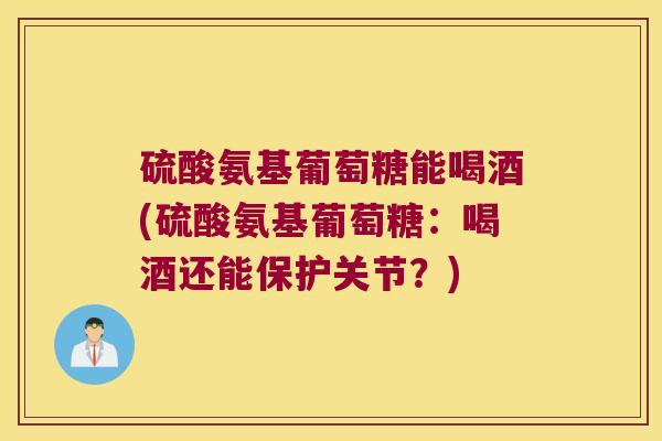 硫酸氨基葡萄糖能喝酒(硫酸氨基葡萄糖:喝酒还能保护关节?)