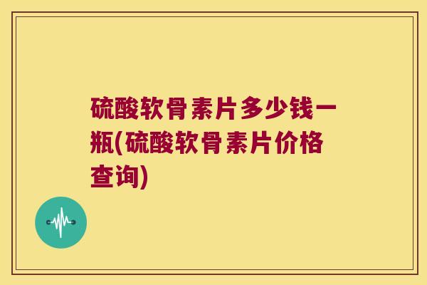 硫酸软骨素片多少钱一瓶(硫酸软骨素片价格查询)