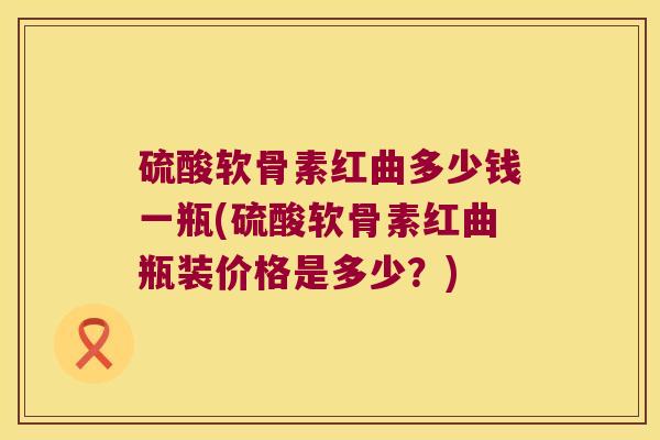 硫酸软骨素红曲多少钱一瓶(硫酸软骨素红曲瓶装价格是多少?)
