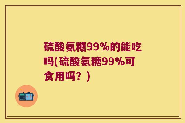 硫酸氨糖99%的能吃吗(硫酸氨糖99%可食用吗?)