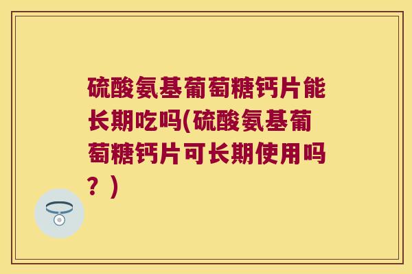 硫酸氨基葡萄糖钙片能长期吃吗(硫酸氨基葡萄糖钙片可长期使用吗?)