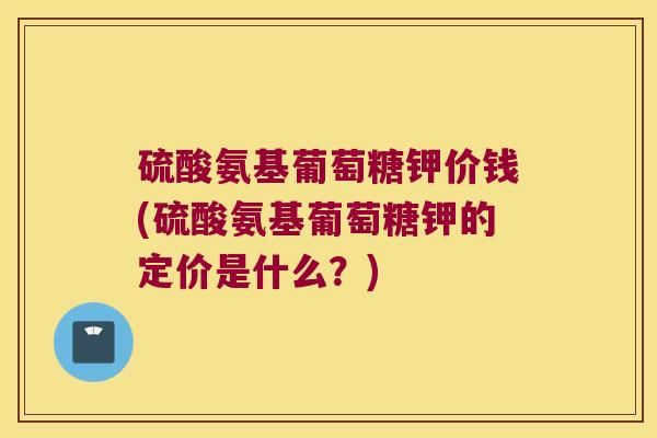 硫酸氨基葡萄糖钾价钱(硫酸氨基葡萄糖钾的定价是什么?)