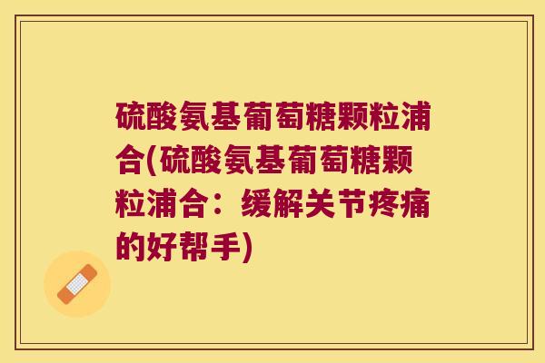 硫酸氨基葡萄糖颗粒浦合(硫酸氨基葡萄糖颗粒浦合:缓解关节疼痛的好帮手)