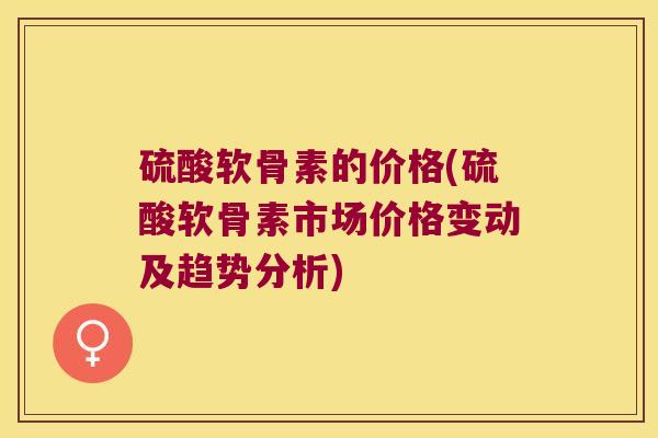 硫酸软骨素的价格(硫酸软骨素市场价格变动及趋势分析)