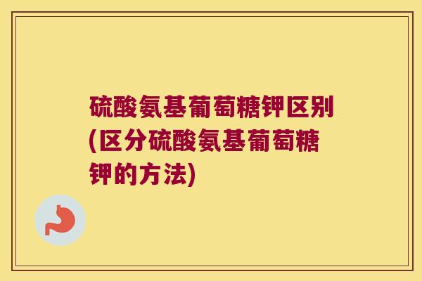 硫酸氨基葡萄糖钾区别(区分硫酸氨基葡萄糖钾的方法)