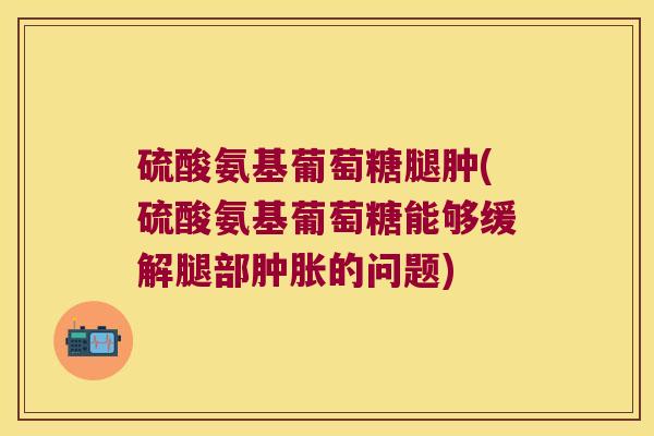 硫酸氨基葡萄糖腿肿(硫酸氨基葡萄糖能够缓解腿部肿胀的问题)