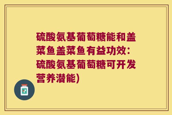 硫酸氨基葡萄糖能和盖菜鱼盖菜鱼有益功效:硫酸氨基葡萄糖可开发营养潜能)