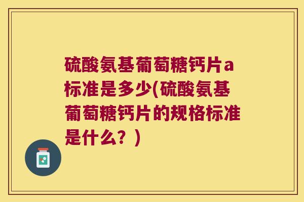 硫酸氨基葡萄糖钙片a标准是多少(硫酸氨基葡萄糖钙片的规格标准是什么?)