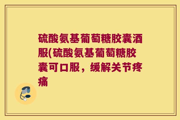 硫酸氨基葡萄糖胶囊酒服(硫酸氨基葡萄糖胶囊可口服,缓解关节疼痛
