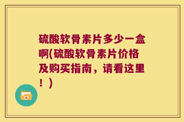 硫酸软骨素片多少一盒啊(硫酸软骨素片价格及购买指南，请看这里！)