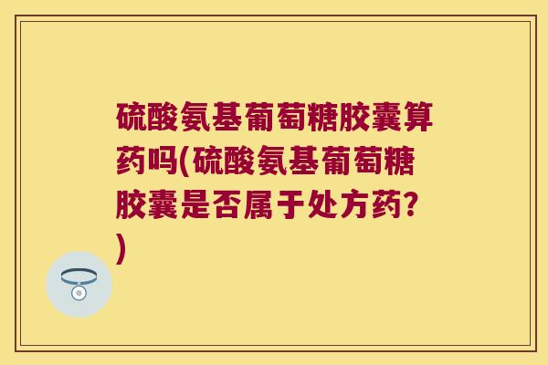 硫酸氨基葡萄糖胶囊算药吗(硫酸氨基葡萄糖胶囊是否属于处方药?)