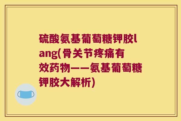 硫酸氨基葡萄糖钾胶lang(骨关节疼痛有效药物——氨基葡萄糖钾胶大解析)